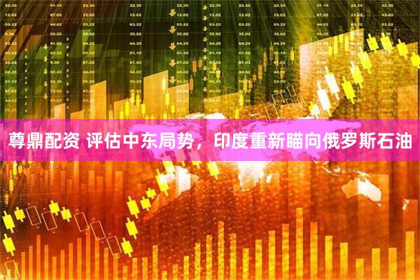 尊鼎配资 评估中东局势，印度重新瞄向俄罗斯石油