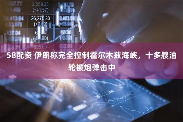 58配资 伊朗称完全控制霍尔木兹海峡，十多艘油轮被炮弹击中