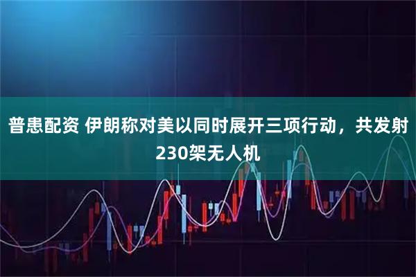 普患配资 伊朗称对美以同时展开三项行动，共发射230架无人机