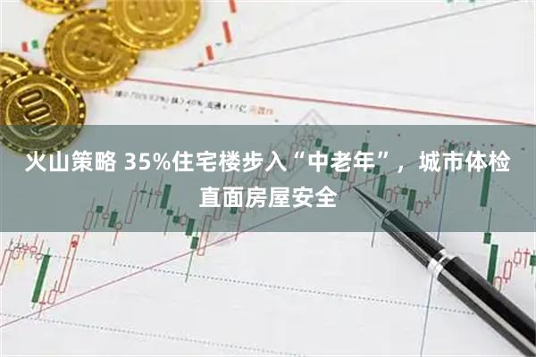 火山策略 35%住宅楼步入“中老年”，城市体检直面房屋安全