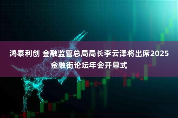 鸿泰利创 金融监管总局局长李云泽将出席2025金融街论坛年会开幕式