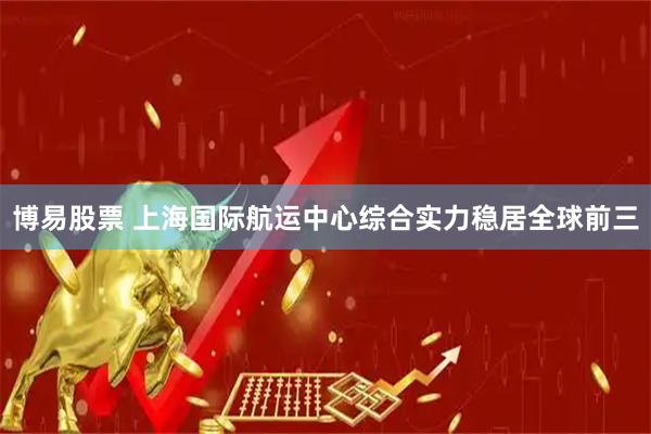 博易股票 上海国际航运中心综合实力稳居全球前三