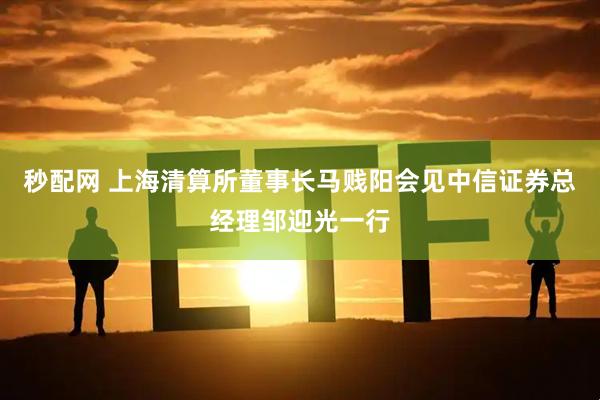 秒配网 上海清算所董事长马贱阳会见中信证券总经理邹迎光一行