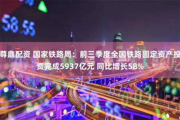 尊鼎配资 国家铁路局：前三季度全国铁路固定资产投资完成5937亿元 同比增长58%