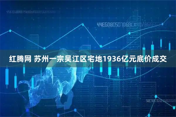 红腾网 苏州一宗吴江区宅地1936亿元底价成交