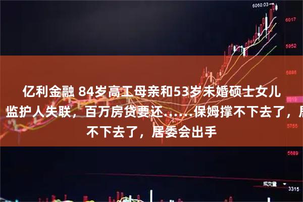 亿利金融 84岁高工母亲和53岁未婚硕士女儿双双失智！监护人失联，百万房贷要还……保姆撑不下去了，居委会出手