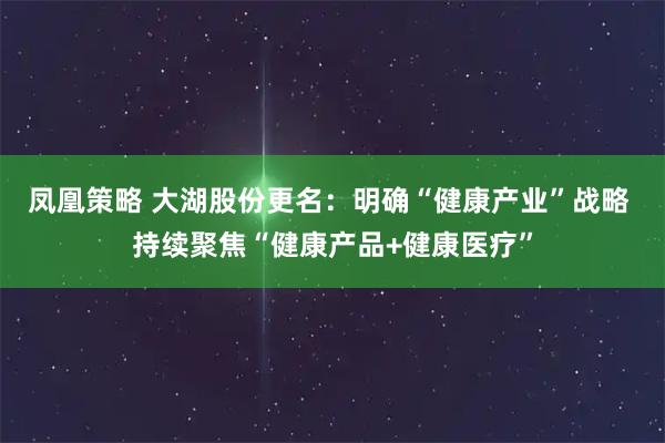 凤凰策略 大湖股份更名：明确“健康产业”战略 持续聚焦“健康产品+健康医疗”
