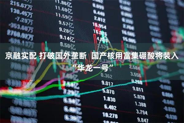 京融实配 打破国外垄断  国产核用富集硼酸将装入“华龙一号”