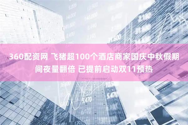 360配资网 飞猪超100个酒店商家国庆中秋假期间夜量翻倍 已提前启动双11预热