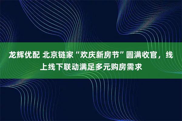 龙辉优配 北京链家“欢庆新房节”圆满收官，线上线下联动满足多元购房需求