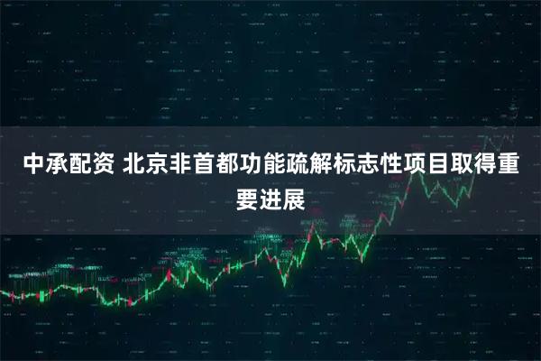 中承配资 北京非首都功能疏解标志性项目取得重要进展