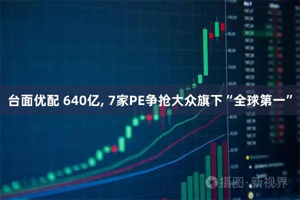 台面优配 640亿, 7家PE争抢大众旗下“全球第一”
