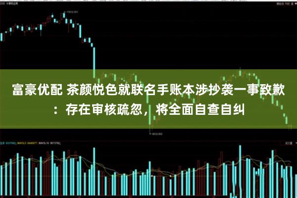 富豪优配 茶颜悦色就联名手账本涉抄袭一事致歉：存在审核疏忽，将全面自查自纠