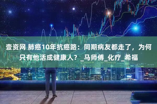 壹资网 肺癌10年抗癌路：同期病友都走了，为何只有他活成健康人？_马师傅_化疗_希福