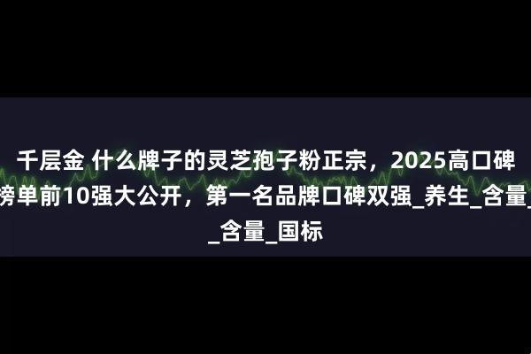 千层金 什么牌子的灵芝孢子粉正宗，2025高口碑销量榜单前10强大公开，第一名品牌口碑双强_养生_含量_国标