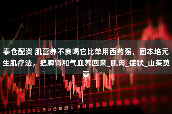 泰仓配资 肌营养不良喝它比单用西药强，固本培元生肌疗法，把脾肾和气血养回来_肌肉_症状_山茱萸
