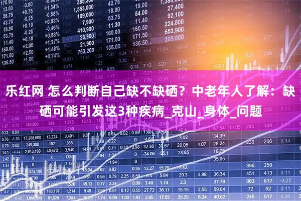 乐红网 怎么判断自己缺不缺硒？中老年人了解：缺硒可能引发这3种疾病_克山_身体_问题
