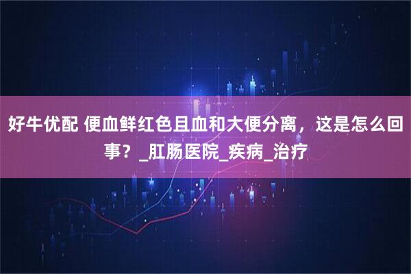 好牛优配 便血鲜红色且血和大便分离，这是怎么回事？_肛肠医院_疾病_治疗