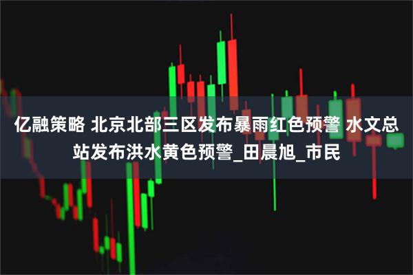 亿融策略 北京北部三区发布暴雨红色预警 水文总站发布洪水黄色预警_田晨旭_市民