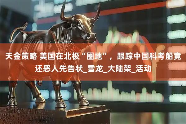 天金策略 美国在北极“圈地”，跟踪中国科考船竟还恶人先告状_雪龙_大陆架_活动
