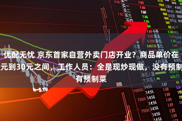 优配无忧 京东首家自营外卖门店开业？商品单价在10元到30元之间，工作人员：全是现炒现做，没有预制菜