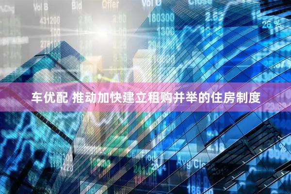 车优配 推动加快建立租购并举的住房制度