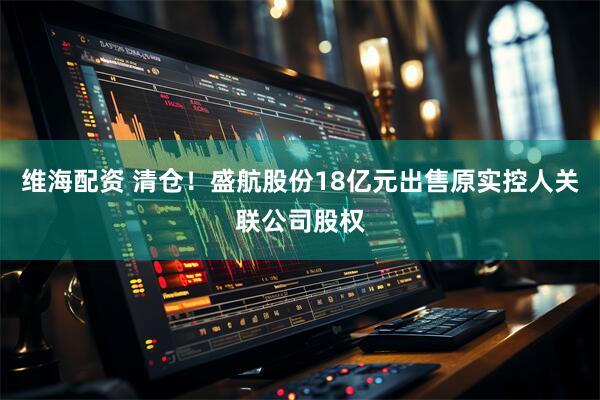 维海配资 清仓！盛航股份18亿元出售原实控人关联公司股权