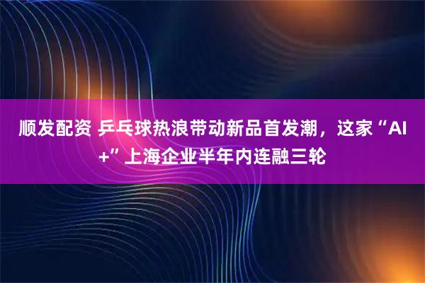 顺发配资 乒乓球热浪带动新品首发潮，这家“AI+”上海企业半年内连融三轮