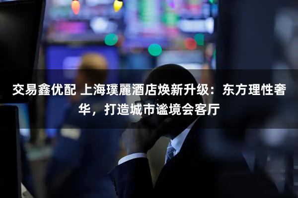 交易鑫优配 上海璞麗酒店焕新升级:东方理性奢华,打造城市谧境会客厅