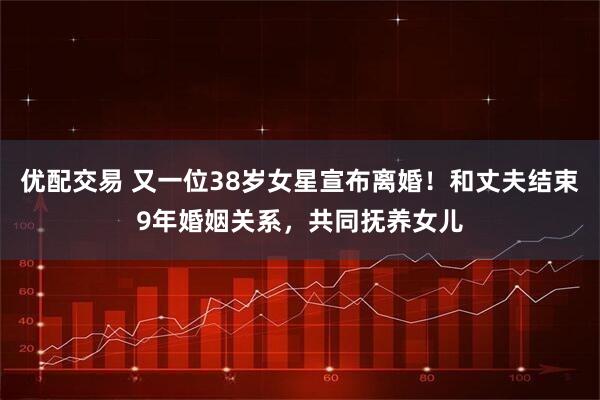 优配交易 又一位38岁女星宣布离婚！和丈夫结束9年婚姻关系，共同抚养女儿