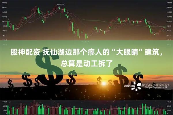 股神配资 抚仙湖边那个瘆人的“大眼睛”建筑，总算是动工拆了
