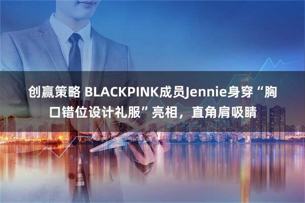 创赢策略 BLACKPINK成员Jennie身穿“胸口错位设计礼服”亮相，直角肩吸睛