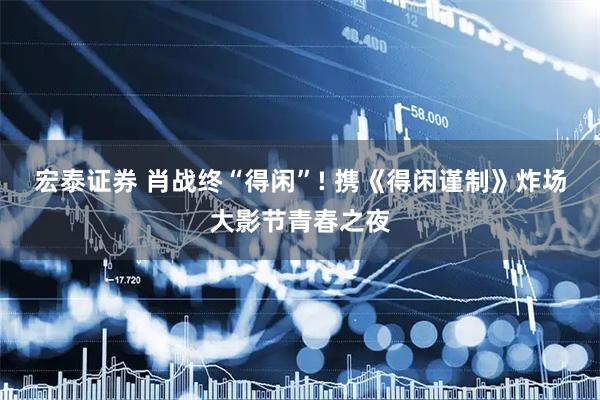 宏泰证券 肖战终“得闲”! 携《得闲谨制》炸场大影节青春之夜
