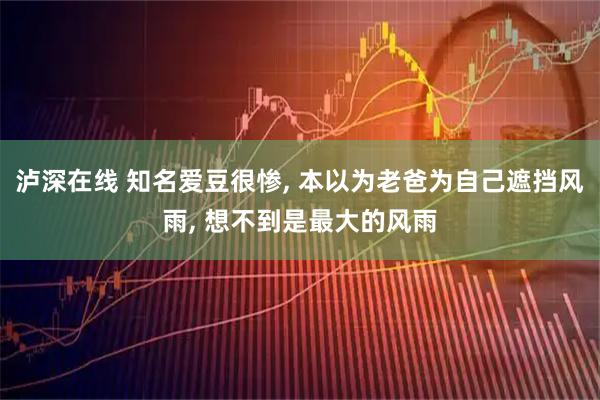 泸深在线 知名爱豆很惨, 本以为老爸为自己遮挡风雨, 想不到是最大的风雨