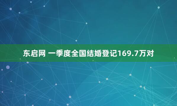 东启网 一季度全国结婚登记169.7万对
