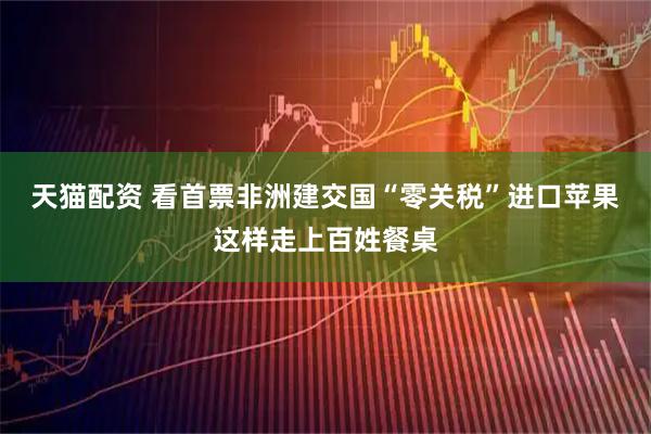 天猫配资 看首票非洲建交国“零关税”进口苹果这样走上百姓餐桌