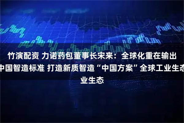 竹演配资 力诺药包董事长宋来：全球化重在输出中国智造标准 打造新质智造“中国方案”全球工业生态