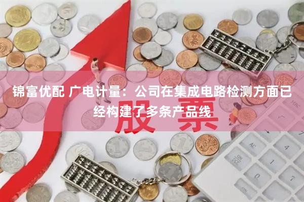 锦富优配 广电计量：公司在集成电路检测方面已经构建了多条产品线