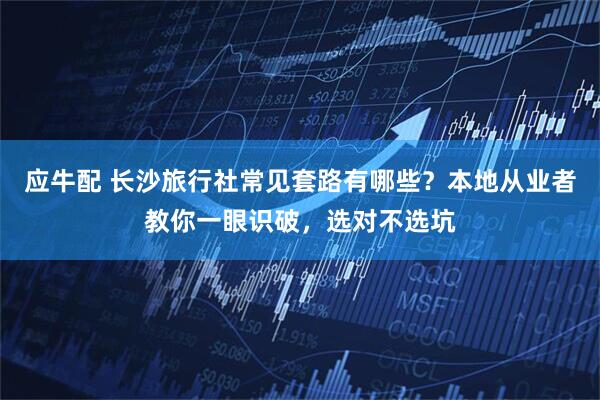 应牛配 长沙旅行社常见套路有哪些？本地从业者教你一眼识破，选对不选坑