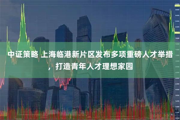 中证策略 上海临港新片区发布多项重磅人才举措,打造青年人才理想家园
