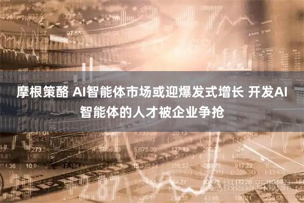 摩根策酪 AI智能体市场或迎爆发式增长 开发AI智能体的人才被企业争抢