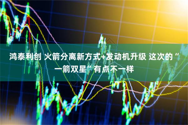 鸿泰利创 火箭分离新方式+发动机升级 这次的“一箭双星”有点不一样