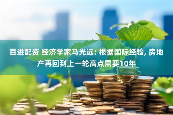 百进配资 经济学家马光远: 根据国际经验, 房地产再回到上一轮高点需要10年