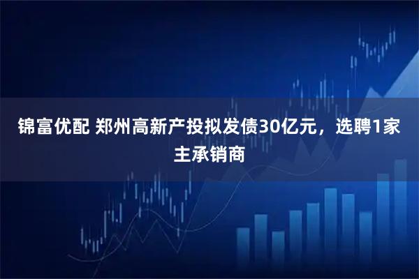 锦富优配 郑州高新产投拟发债30亿元,选聘1家主承销商