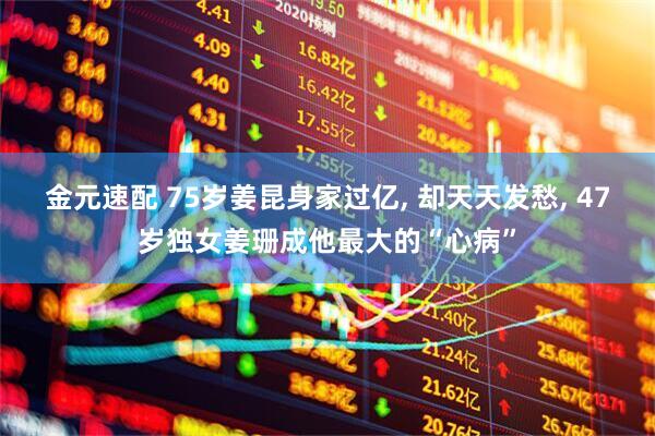 金元速配 75岁姜昆身家过亿, 却天天发愁, 47岁独女姜珊成他最大的“心病”