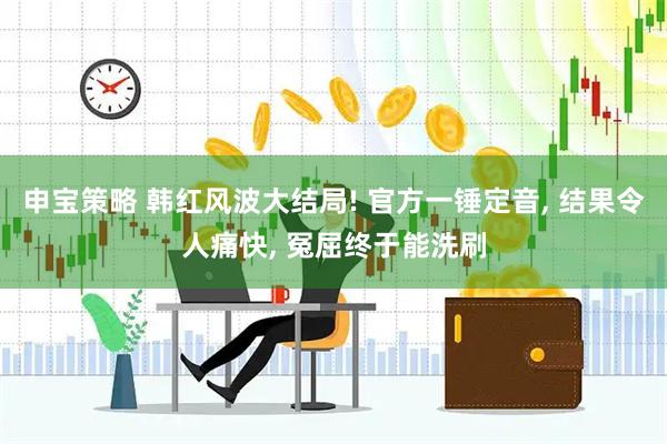 申宝策略 韩红风波大结局! 官方一锤定音, 结果令人痛快, 冤屈终于能洗刷